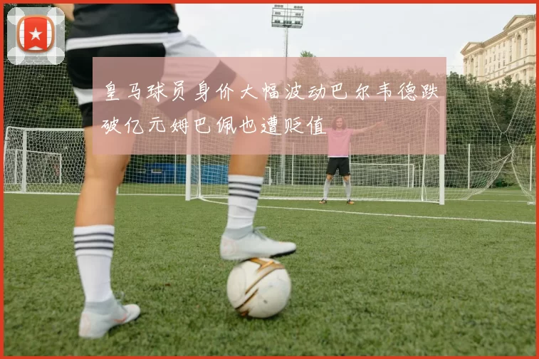皇马球员身价大幅波动巴尔韦德跌破亿元姆巴佩也遭贬值