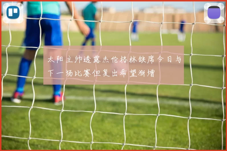 太阳主帅透露杰伦格林缺席今日与下一场比赛但复出希望渐增