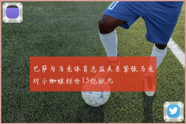 巴萨与马竞体育总监关系紧张马竞对小蜘蛛标价15亿欧元