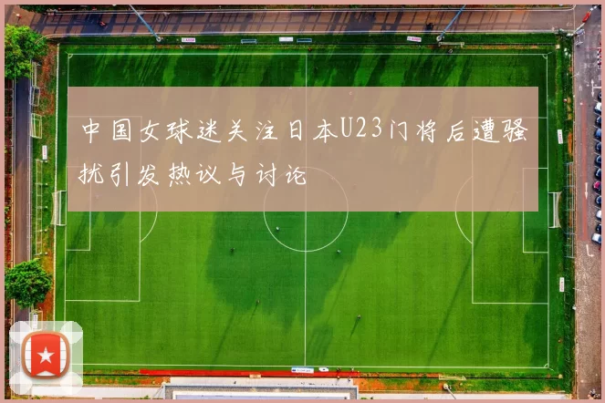 中国女球迷关注日本U23门将后遭骚扰引发热议与讨论