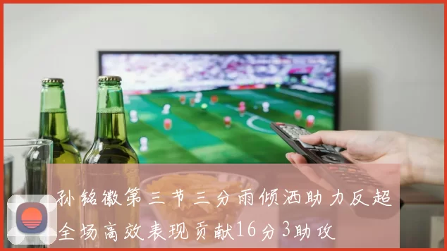 孙铭徽第三节三分雨倾洒助力反超全场高效表现贡献16分3助攻