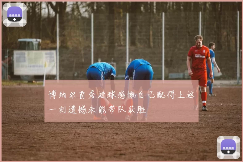 博纳尔首秀进球感慨自己配得上这一刻遗憾未能带队获胜