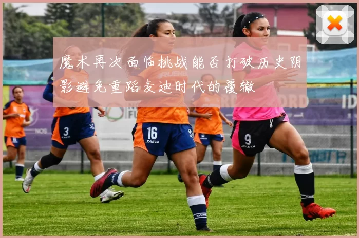 魔术再次面临挑战能否打破历史阴影避免重蹈麦迪时代的覆辙