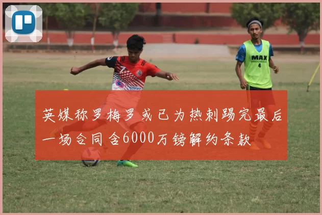 英媒称罗梅罗或已为热刺踢完最后一场合同含6000万镑解约条款