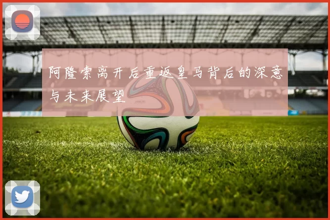 阿隆索离开后重返皇马背后的深意与未来展望