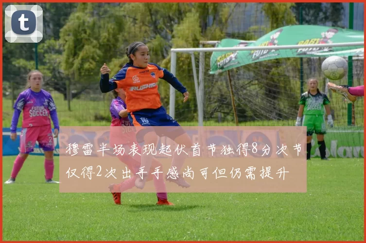 穆雷半场表现起伏首节独得8分次节仅得2次出手手感尚可但仍需提升