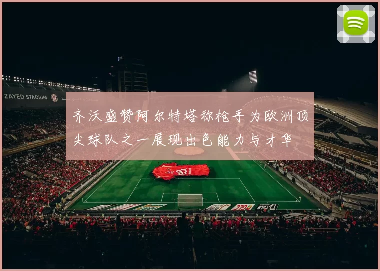 齐沃盛赞阿尔特塔称枪手为欧洲顶尖球队之一展现出色能力与才华
