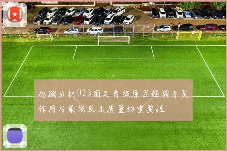 赵鹏分析U23国足晋级原因强调李昊作用与前场反击质量的重要性