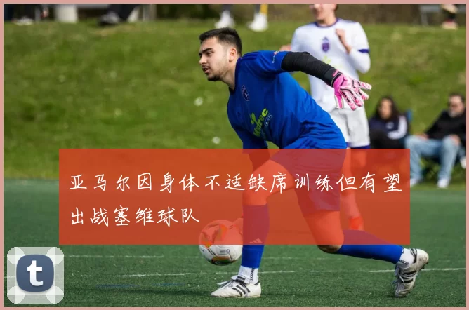 亚马尔因身体不适缺席训练但有望出战塞维球队