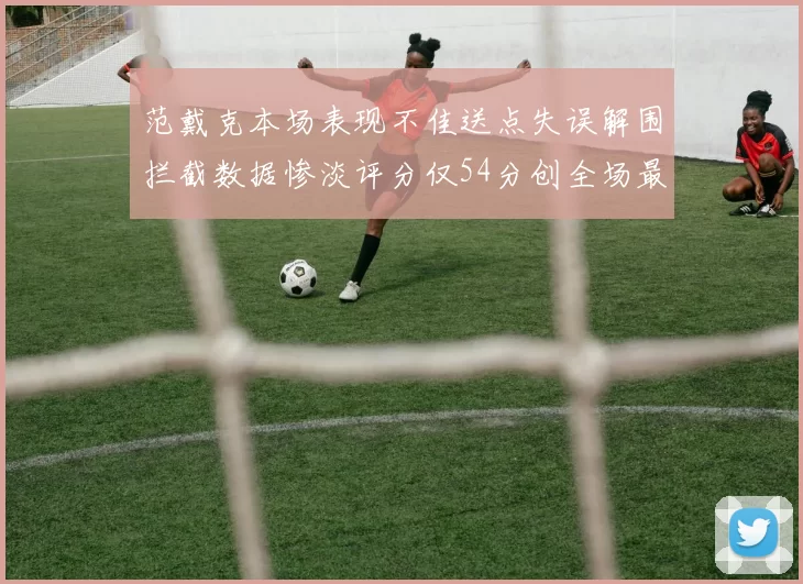 范戴克本场表现不佳送点失误解围拦截数据惨淡评分仅54分创全场最低纪录