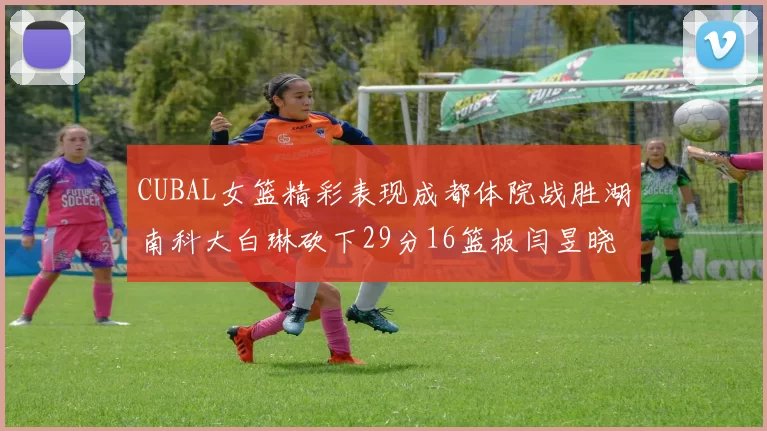 CUBAL女篮精彩表现成都体院战胜湖南科大白琳砍下29分16篮板闫昱晓贡献20分
