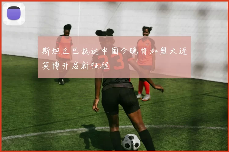 斯坦丘已抵达中国今晚将加盟大连英博开启新征程