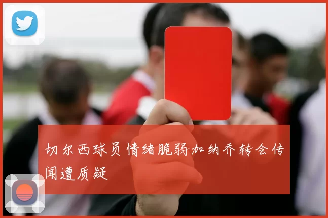 切尔西球员情绪脆弱加纳乔转会传闻遭质疑