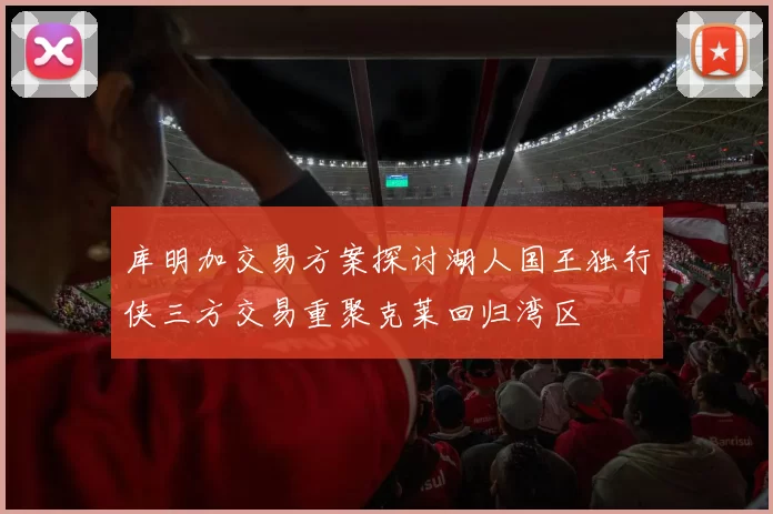 库明加交易方案探讨湖人国王独行侠三方交易重聚克莱回归湾区