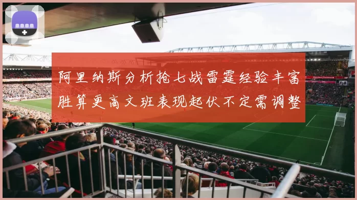 阿里纳斯分析抢七战雷霆经验丰富胜算更高文班表现起伏不定需调整