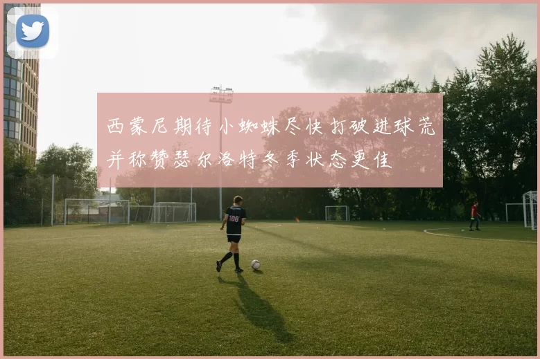 西蒙尼期待小蜘蛛尽快打破进球荒并称赞瑟尔洛特冬季状态更佳