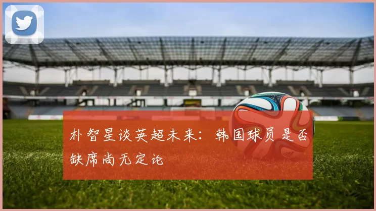 朴智星谈英超未来：韩国球员是否缺席尚无定论