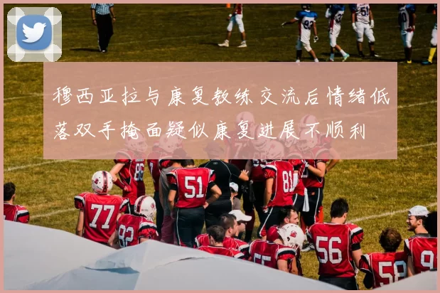 穆西亚拉与康复教练交流后情绪低落双手掩面疑似康复进展不顺利