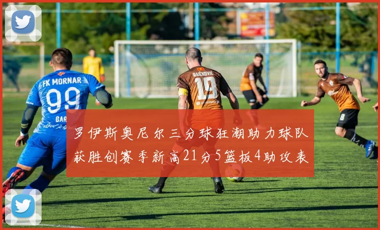 罗伊斯奥尼尔三分球狂潮助力球队获胜创赛季新高21分5篮板4助攻表现出色