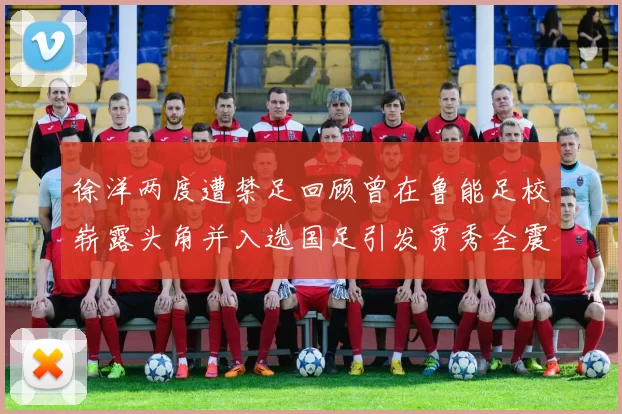 徐洋两度遭禁足回顾曾在鲁能足校崭露头角并入选国足引发贾秀全震惊